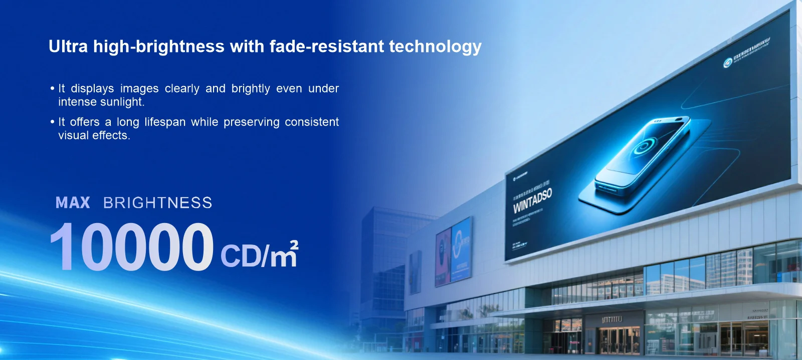 Ultra high-brightness with fade-resistant technology · It displays images clearly and brightly even under intense sunlight. · It offers a long lifespan while preserving consistent visual effects. MAX BRIGHTNESS 10000CD/m²