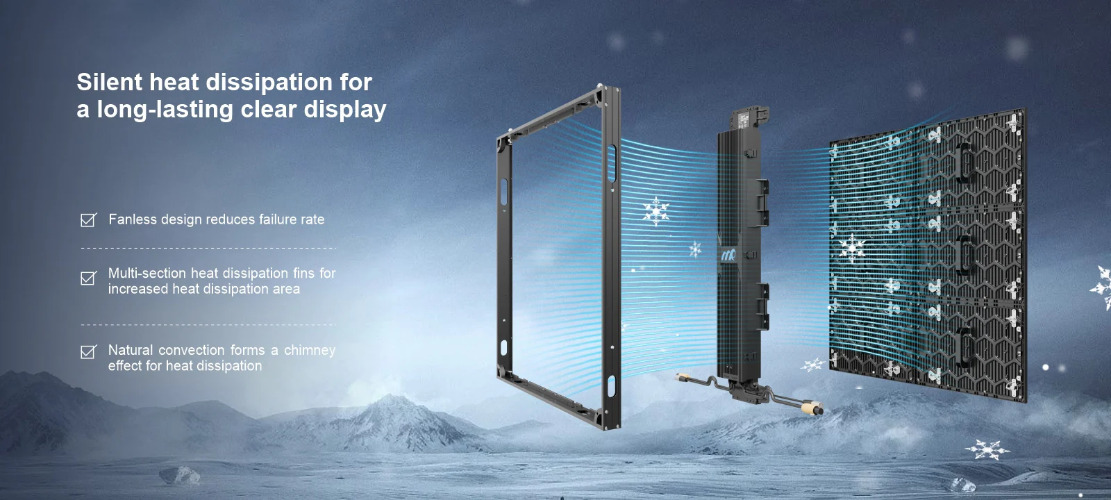 Silent heat dissipation for a long-lasting clear display Fanless design reduces failure rate Multi-section heat dissipation fins for increased heat dissipation area Natural convection forms a chimney effect for heat dissipation