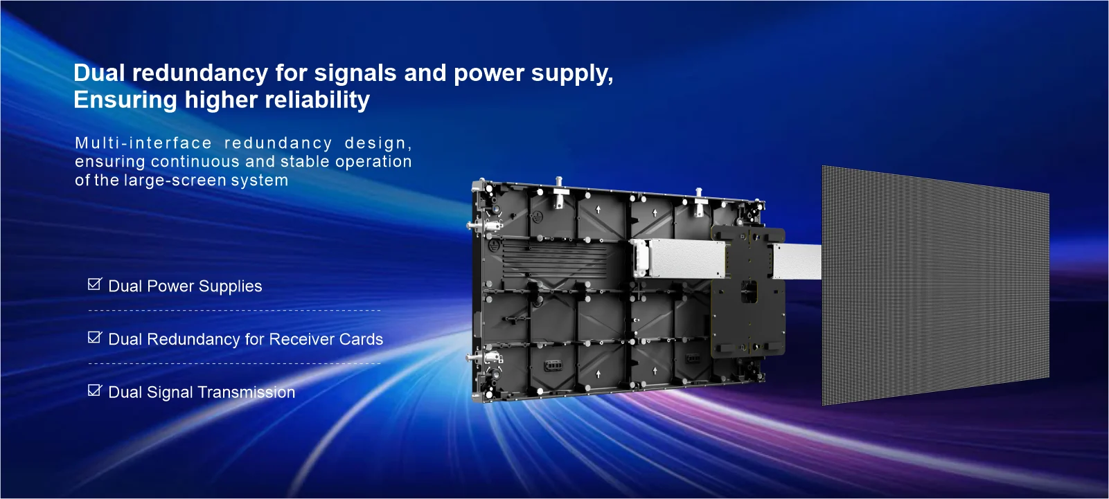 Dual redundancy for signals andpower supply,Ensuring higher reliability Multi-interface redundancy design,ensuring continuous and stable operationof the large-screen system Dual Power Supplies Dual Redundancy for Receiver Cards Dual Signal Transmission