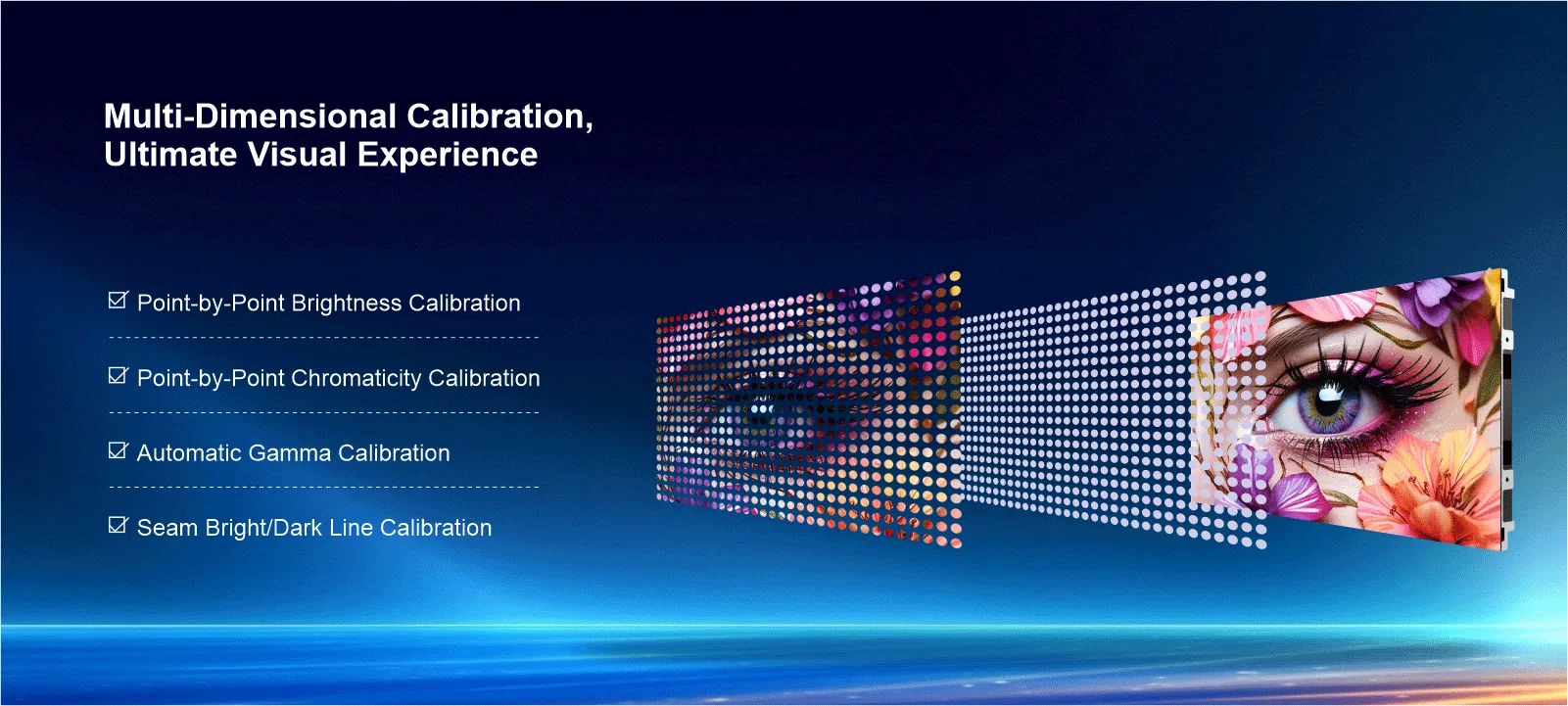 Multi-Dimensional Calibration,Ultimate Visual Experience Point-by-Point Brightness Calibration Point-by-Point Chromaticity Calibration Automatic Gamma Calibration Seam Bright/Dark Line Calibration