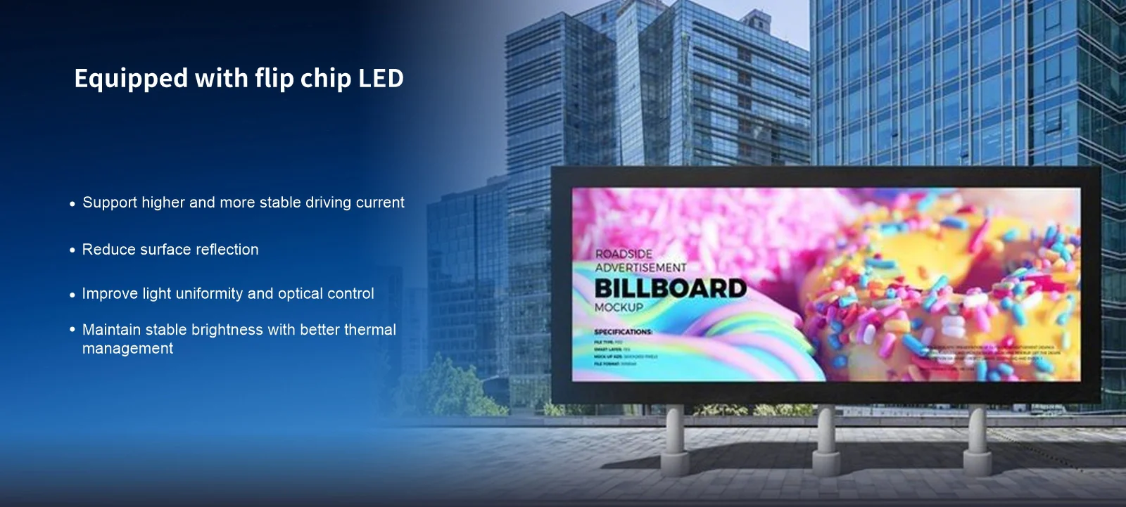 Equipped with flip chip LED Support higher and more stable driving current Reduce surface reflection Improve light uniformity and optical control Maintain stable brightness with better thermalmanagement