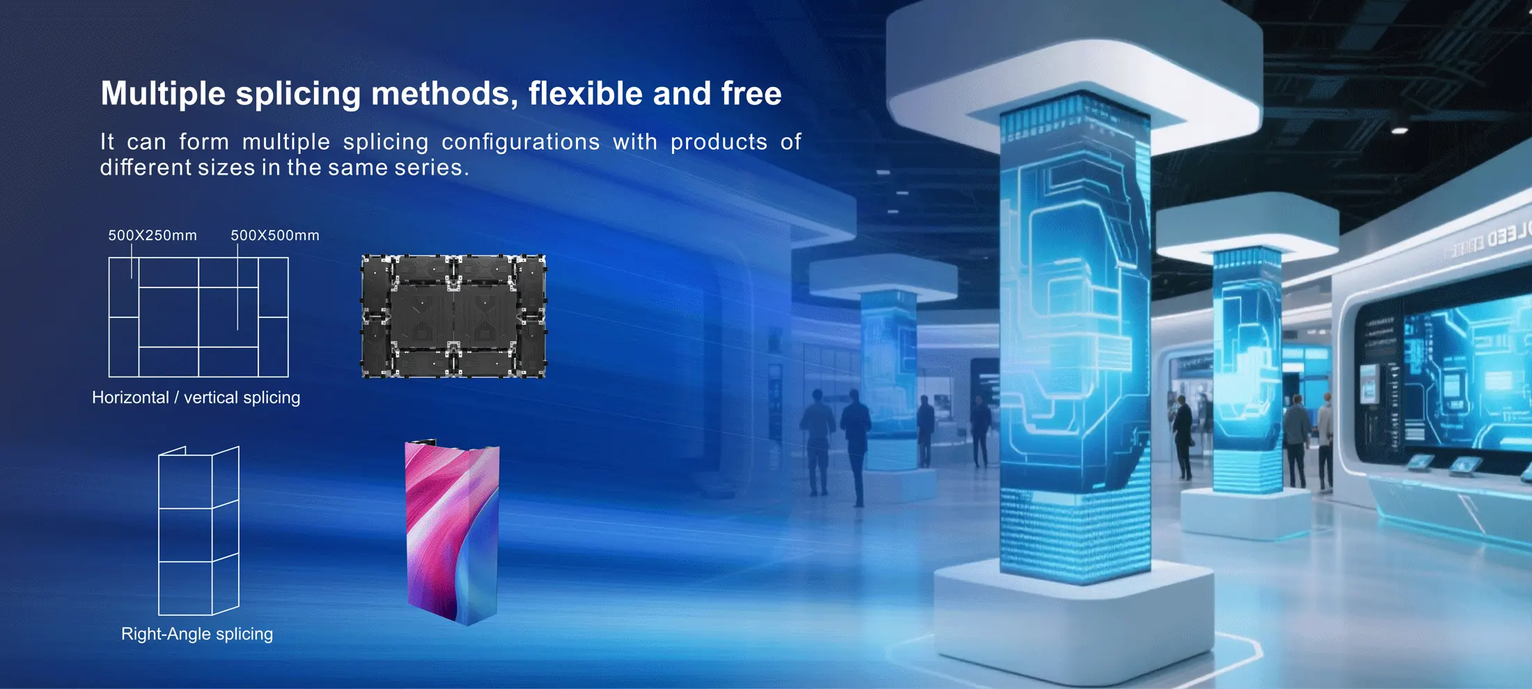 Multiple splicing methods, flexible and free different sizes in the same series It can form multiple splicing configurations with products of 500X250mm 500x500mm Horizontal / vertical splicing Right-Angle splicing Silent heat dissipation, immersive experience 0dB Efficient heat dissipation High-Efficiency thermal conductive material Optimized silent structure Fanless independent heat dissipation Convenient maintenance, effortless and worry-free Front maintenance mode: enables efficient and convenient installation & dismantling, significantly reducing maintenance costs and time. Supports multiple installation methods Supports front and rear installation, stacking installation ceiling installation, and wall installation. Stacking installation Ceiling installation Wall installation Handle Design Easy to carry and install Wire Hiding Design No exposed wires, clean and elegant Built-in Floating Connector Achieves seamless splicing Alloy corner protector Comprehensive protection for greater reliability Multiple splicing methods, flexible and free different sizes in the same series It can form multiple splicing configurations with products of 500X250mm 500x500mm Horizontal / vertical splicing Right-Angle splicing Silent heat dissipation, immersive experience 0dB Efficient heat dissipation High-Efficiency thermal conductive material Optimized silent structure Fanless independent heat dissipation Convenient maintenance, effortless and worry-free Front maintenance mode: enables efficient and convenient installation & dismantling, significantly reducing maintenance costs and time. Supports multiple installation methods Supports front and rear installation, stacking installation ceiling installation, and wall installation. Stacking installation Ceiling installation Wall installation Handle Design Easy to carry and install Wire Hiding Design No exposed wires, clean and elegant Built-in Floating Connector Achieves seamless splicing Alloy corner protector Comprehensive protection for greater reliability