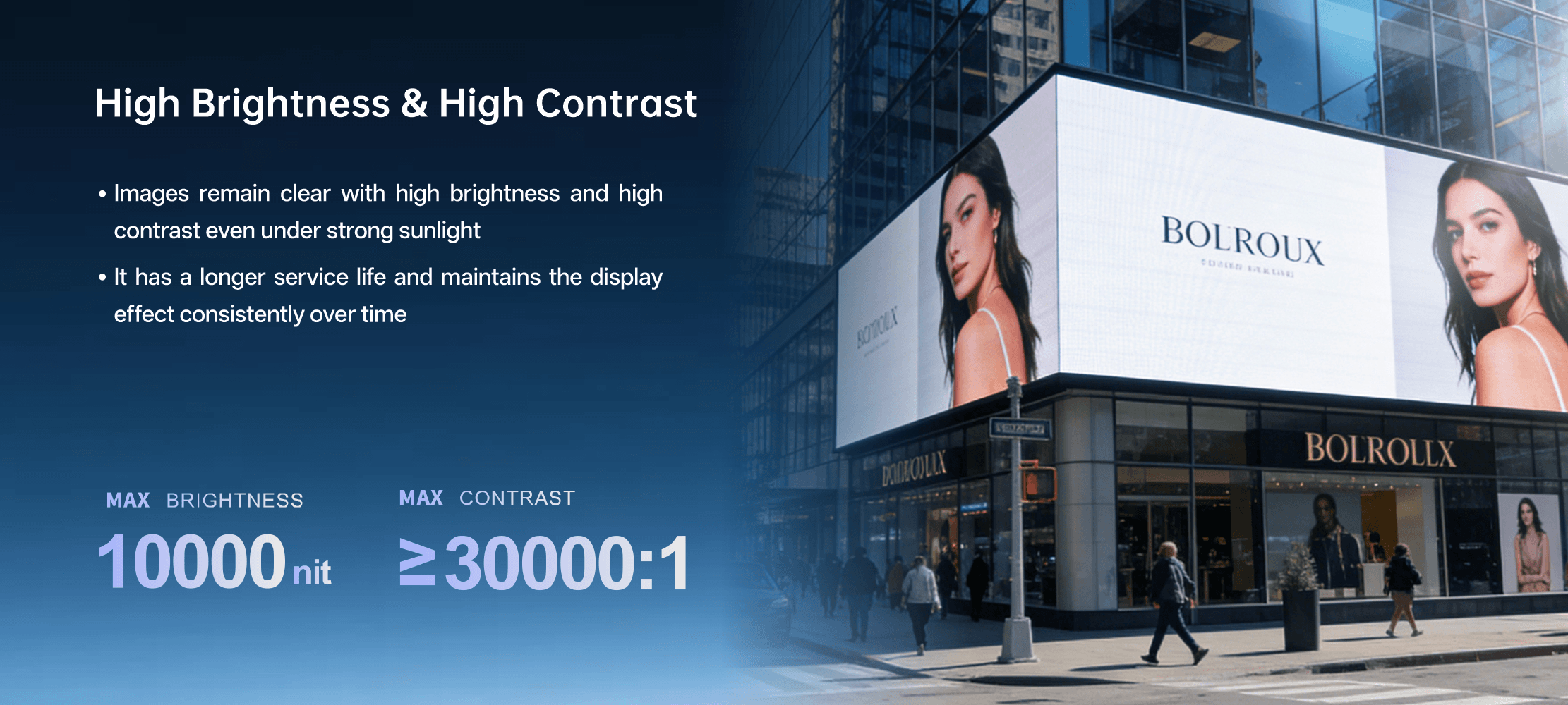 Ultra high-brightness with fade-resistant technology · It displays images clearly and brightly even under intense sunlight. · It offers a long lifespan while preserving consistent visual effects. MAX BRIGHTNESS 10000CD/m² Ultra high-brightness with fade-resistant technology · It displays images clearly and brightly even under intense sunlight. · It offers a long lifespan while preserving consistent visual effects. MAX BRIGHTNESS 10000CD/m²
