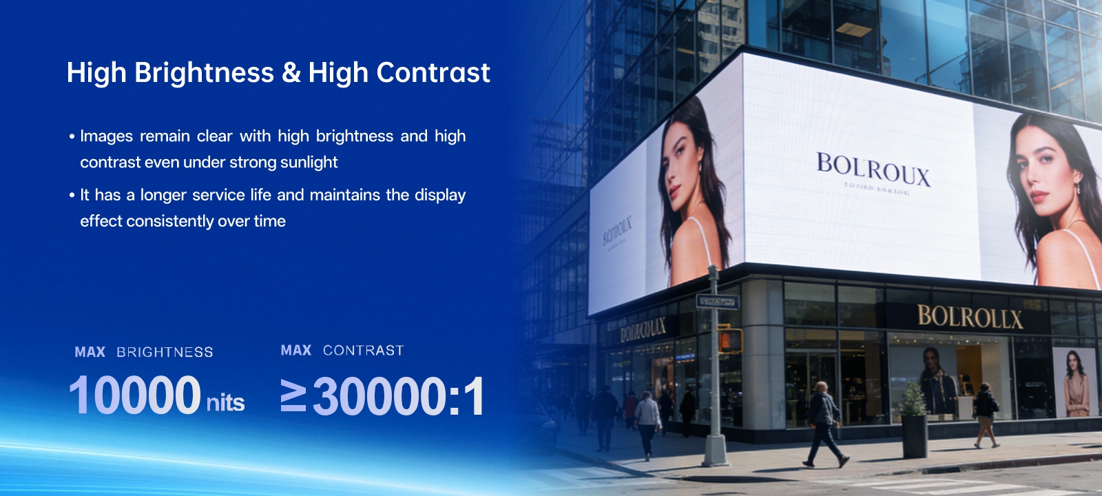 Ultra high-brightness with fade-resistant technology · It displays images clearly and brightly even under intense sunlight. · It offers a long lifespan while preserving consistent visual effects. MAX BRIGHTNESS 10000CD/m²